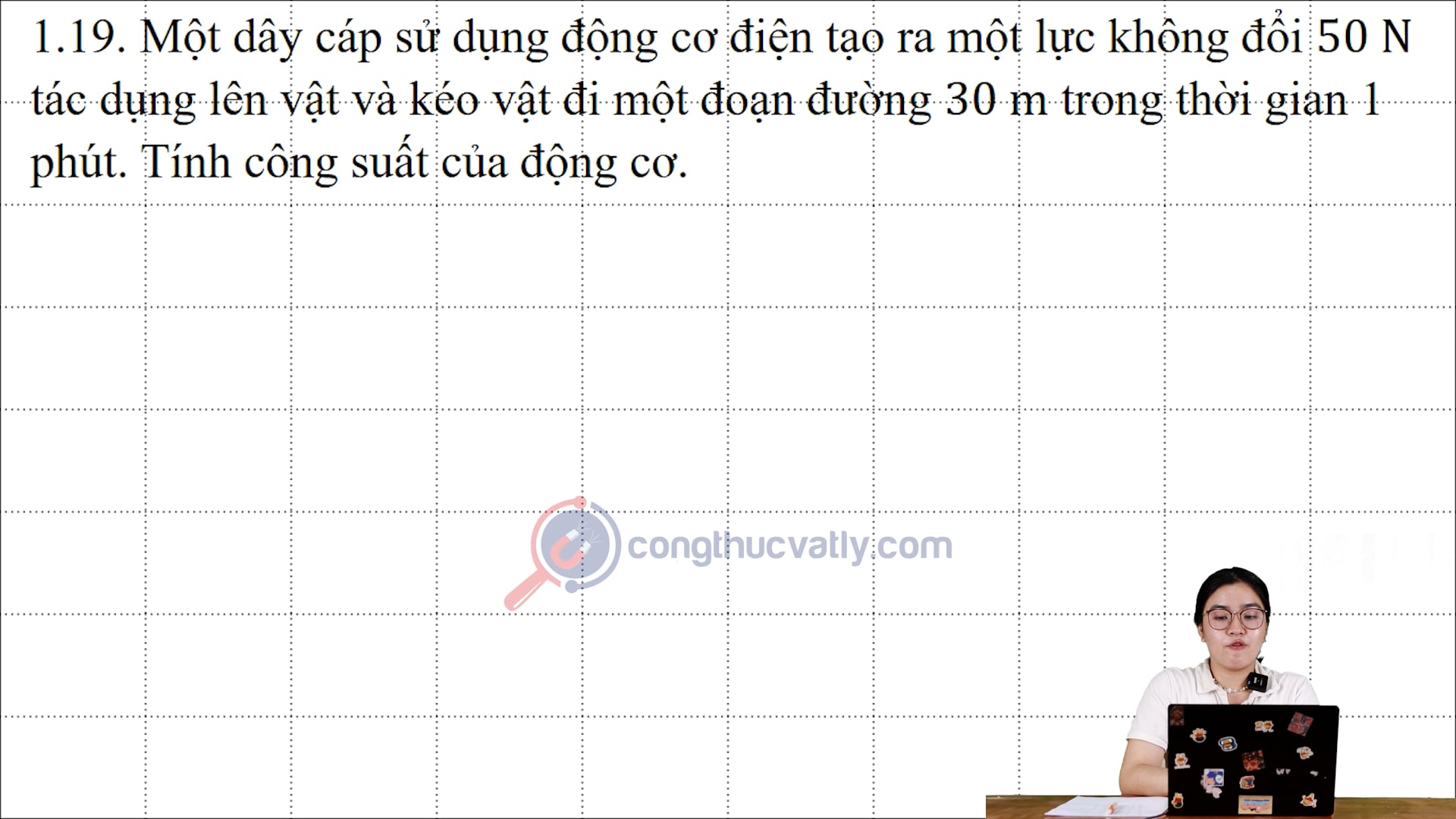 Một dây cáp sử dụng động cơ điện tạo ra một lực không đổi 50N tác dụng lên vật và kéo vật đi một đoạn đường 30m trong thời gian 1 phút. Tính công suất của động cơ.