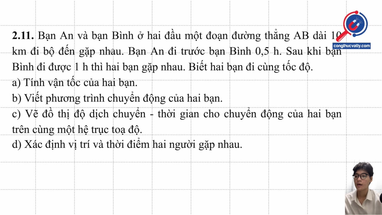 Bạn An và bạn Bình ở hai đầu AB dài 10 km đi bộ đến gặp nhau. Bạn An đi trước bạn Bình 0,5 h. Sau khi bạn Bình đi được 1 h thì hai bạn gặp nhau. 