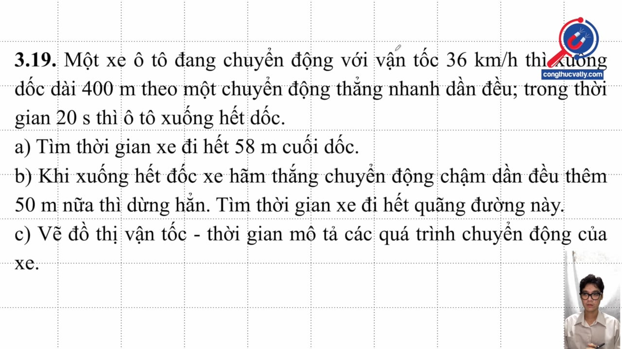 Một xe ô tô đang chuyển động với vận tốc 36 km/h thì xuống dốc dài 400 m, trong 20 s ô tô xuống hết dốc. Tìm thời gian đi hết 58 m cuối dốc. Thời gian đi hết đường.