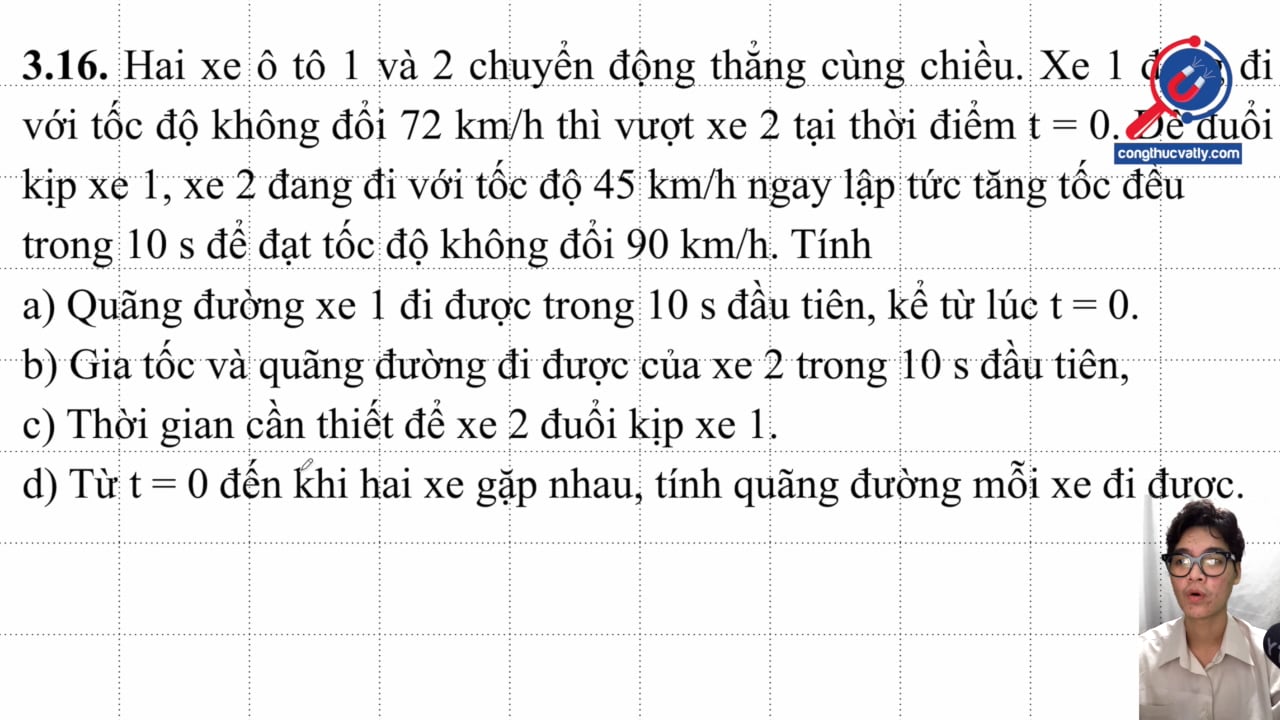 Hai xe ô tô 1 và 2 chuyển động thẳng cùng chiều. Xe 1 đang đi với tốc độ không đổi 72 km/h thì vượt xe 2 tại thời điểm t = 0. Tìm các đại lượng a, s, v, t.