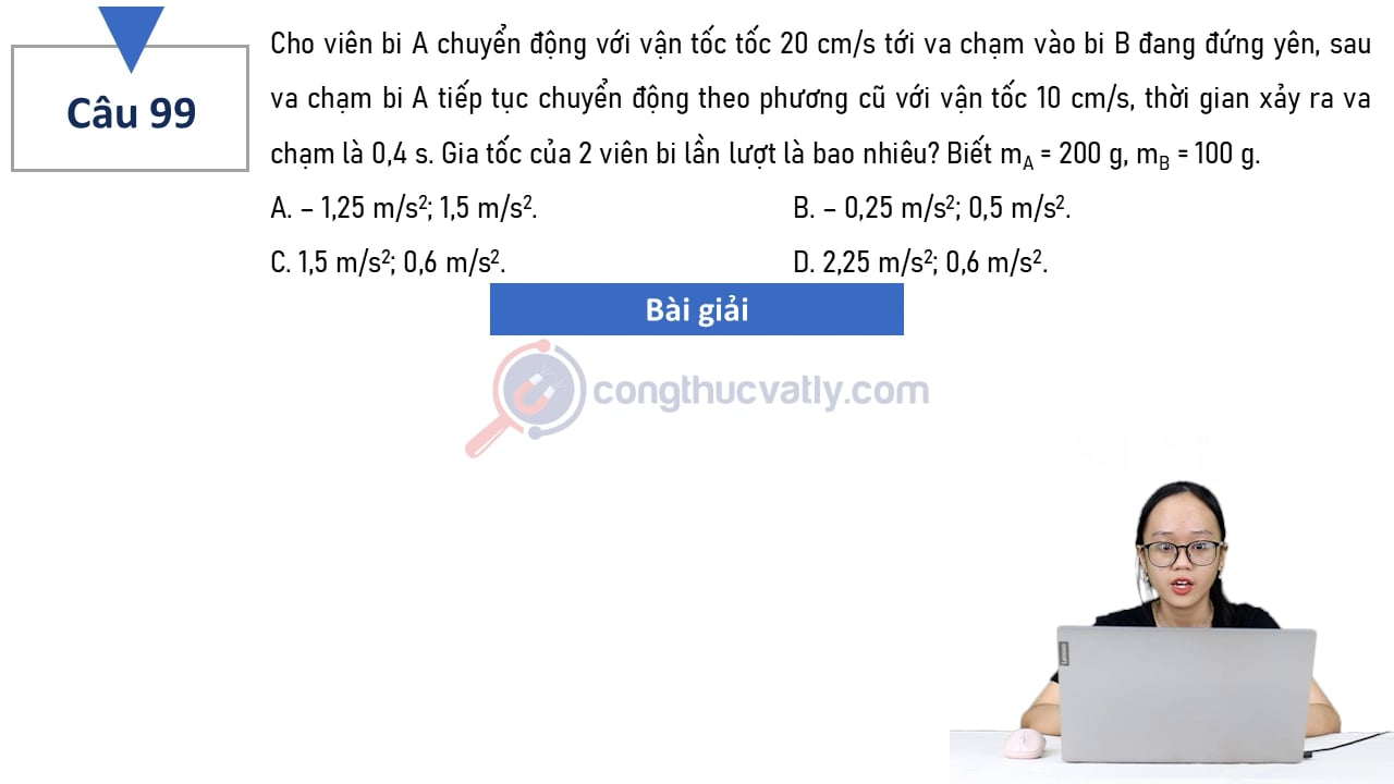 Cho viên bi A chuyển động với vận tốc 20 cm/s tới va chạm vào bi B đang đứng yên, sau va chạm bi A tiếp tục chuyển động theo phương cũ với vận tốc 10 cm/s, thời gian xảy ra va chạm là 0,4 s.