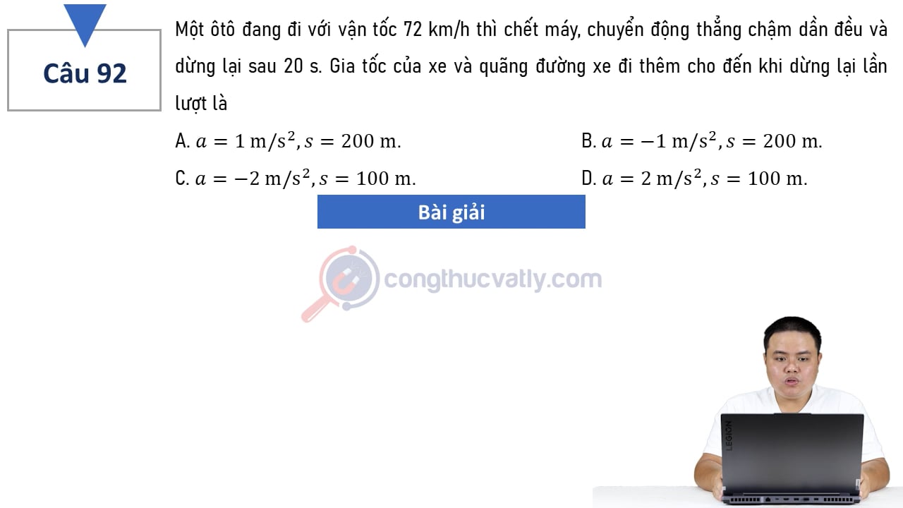 Một ôtô đang đi với vận tốc 72 km/h thì chết máy, chuyển động thẳng chậm dần đều và dừng lại sau 20 s. Gia tốc và quãng đường xe đi thêm cho tới khi dừng lại là?