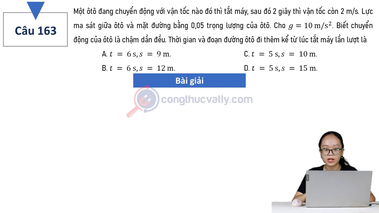Một ôtô đang chuyển động với vận tốc nào đó thì tắt máy, sau đó 2 giây thì vận tốc còn 2 m/s. Lực ma sát giữa ôtô và mặt đường bằng 0,05 trọng lượng của ôtô. Thời gian và đoạn đường ô tô đi thêm