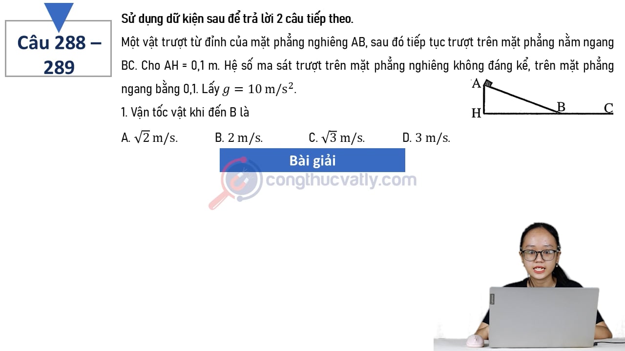 Một vật trượt từ đỉnh của mặt phẳng nghiêng AB, sau đó tiếp tục trượt trên mặt phẳng ngang BC. Cho AH = 0,1 m. 1. Vận tốc vật khi đến B là. 2. Quãng đường vật trượt trên mặt ngang