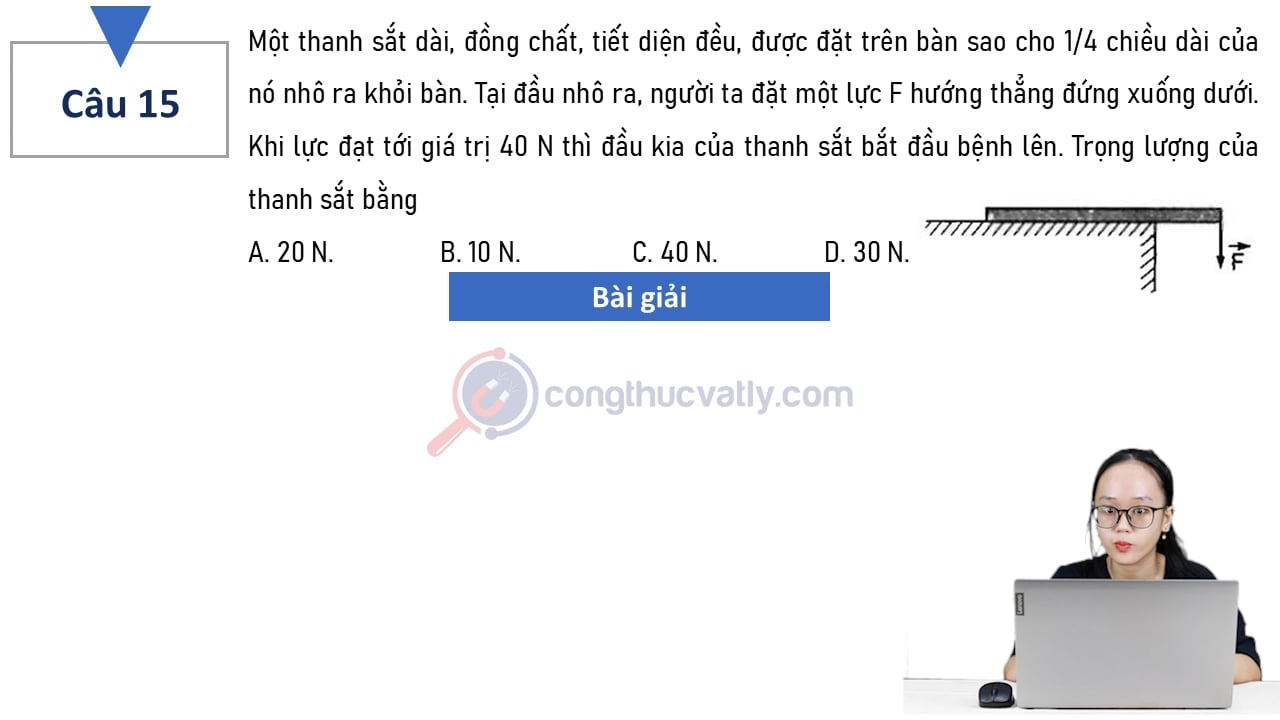 Một thanh sắt dài, đồng chất, tiết diện đều, được đặt trên bàn sao cho 1/4 chiều dài của nó nhô ra khỏi bàn. Trọng lượng của thanh sắt bằng A. 20 N. B. 10 N. C. 40 N. D. 30 N.