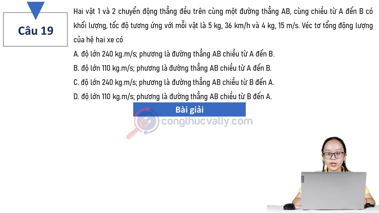 Hai vật 1 và 2 chuyển động thẳng đều trên cùng một đường thẳng AB, cùng chiều từ A đến B có khối lượng tốc độ tương ứng với mỗi vật là 5 kg, 36 km/h và 4 kg, 15 km/h. Véc tơ tổng động lượng của hệ hai xe có