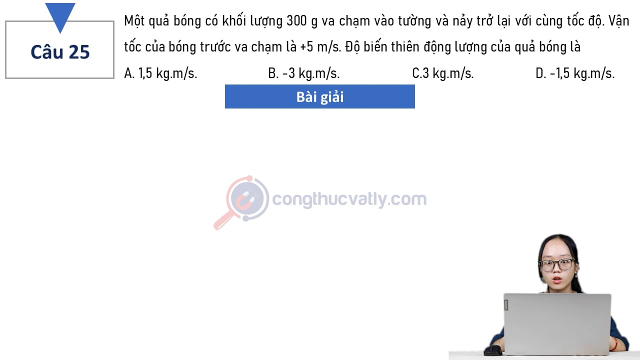 Một quả bóng có khối lượng 300 g va chạm vào tường và nảy trở lại với cùng tốc độ. Vận tốc của bóng trước va chạm là +5 m/s. Độ biến thiên động lượng của quả bóng là
