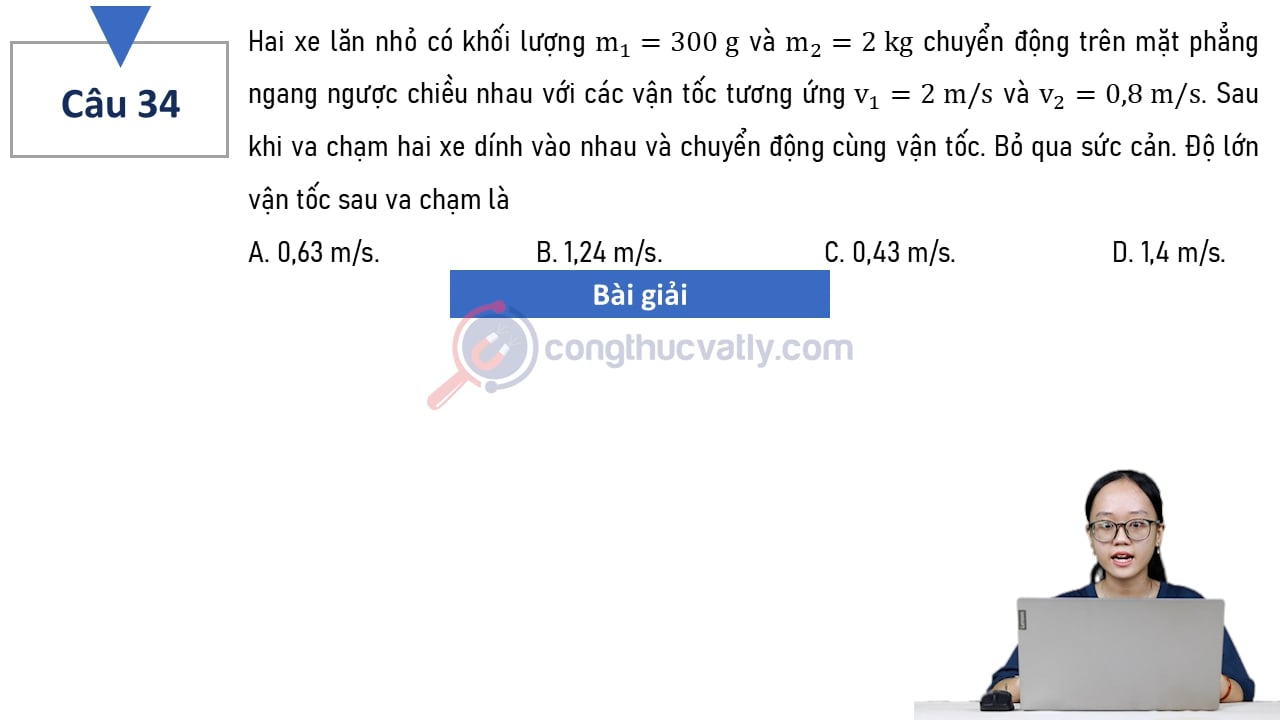 Hai xe lăn nhỏ có khối lượng m1 = 300 g và m2 = 2 kg chuyển động trên mặt phẳng ngang ngược chiều nhau với các vận tốc tương ứng v1 = 2 m/s và v2 = 0,8 m/s. Độ lớn vận tốc sau va chạm là