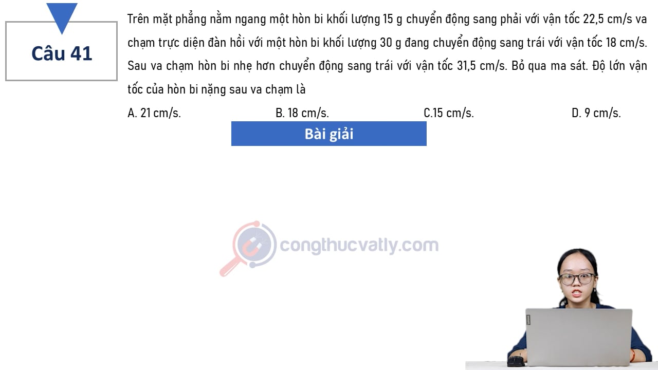 Trên mặt phẳng nằm ngang, một hòn bi khối lượng 15 g chuyển động sang phải với vận tốc 22,5 cm/s va chạm trực diện đàn hồi với một hòn bi khối lượng 30 g đang chuyển động sang trái với vận tốc 18 cm/s.