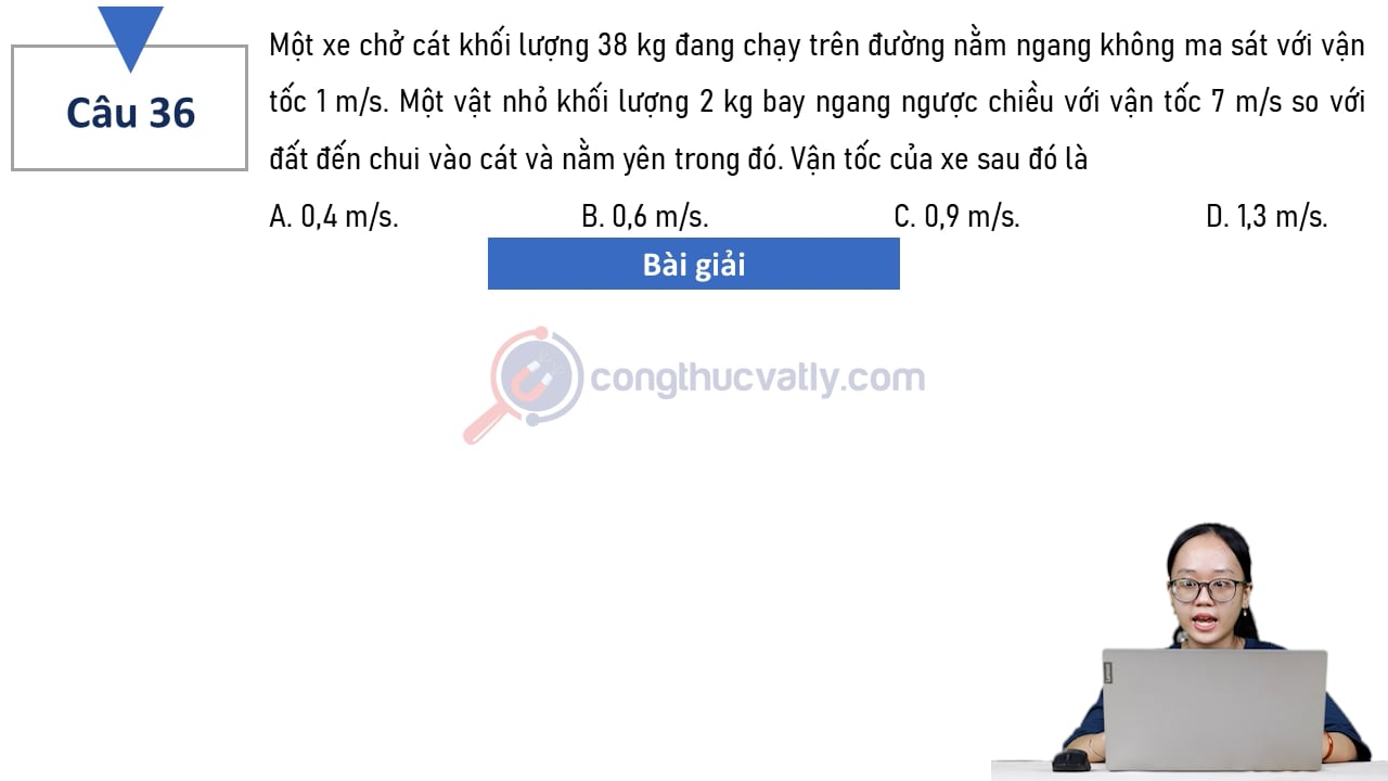 Một xe chở cát khối lượng 38 kg đang chạy trên đường nằm ngang không ma sát với vận tốc 1 m/s. Vận tốc của xe sau đó là A. 0,4 m/s. B. 0,6 m/s. C. 0,9 m/s. D. 1,3 m/s. 