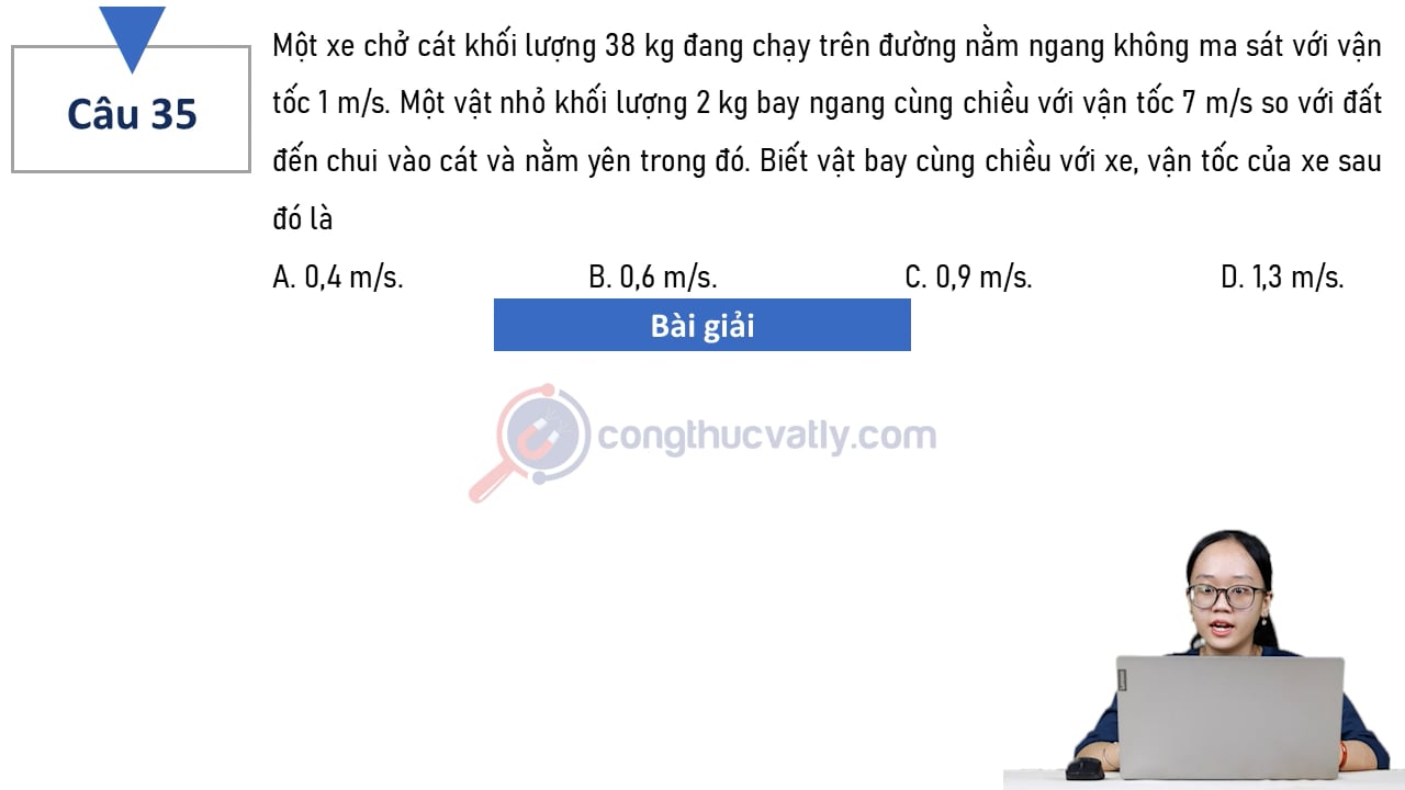 Một xe chở cát khối lượng 38 kg đang chạy trên đường nằm ngang không ma sát với vận tốc 1 m/s. Biết vật bay cùng chiều với xe, vận tốc của xe sau đó là A. 0,4 m/s. B. 0,6 m/s. C. 0,9 m/s. D. 1,3 m/s. 