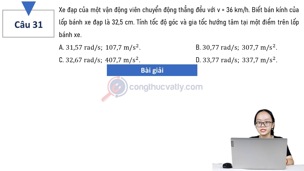Xe đạp của một vận động viên chuyển động thẳng đều với v = 36 km/h. Biết bán kính của lốp bánh xe đạp là 32,5 cm. Tính tốc độ góc và gia tốc hướng tâm tại một điểm trên lốp bánh xe.