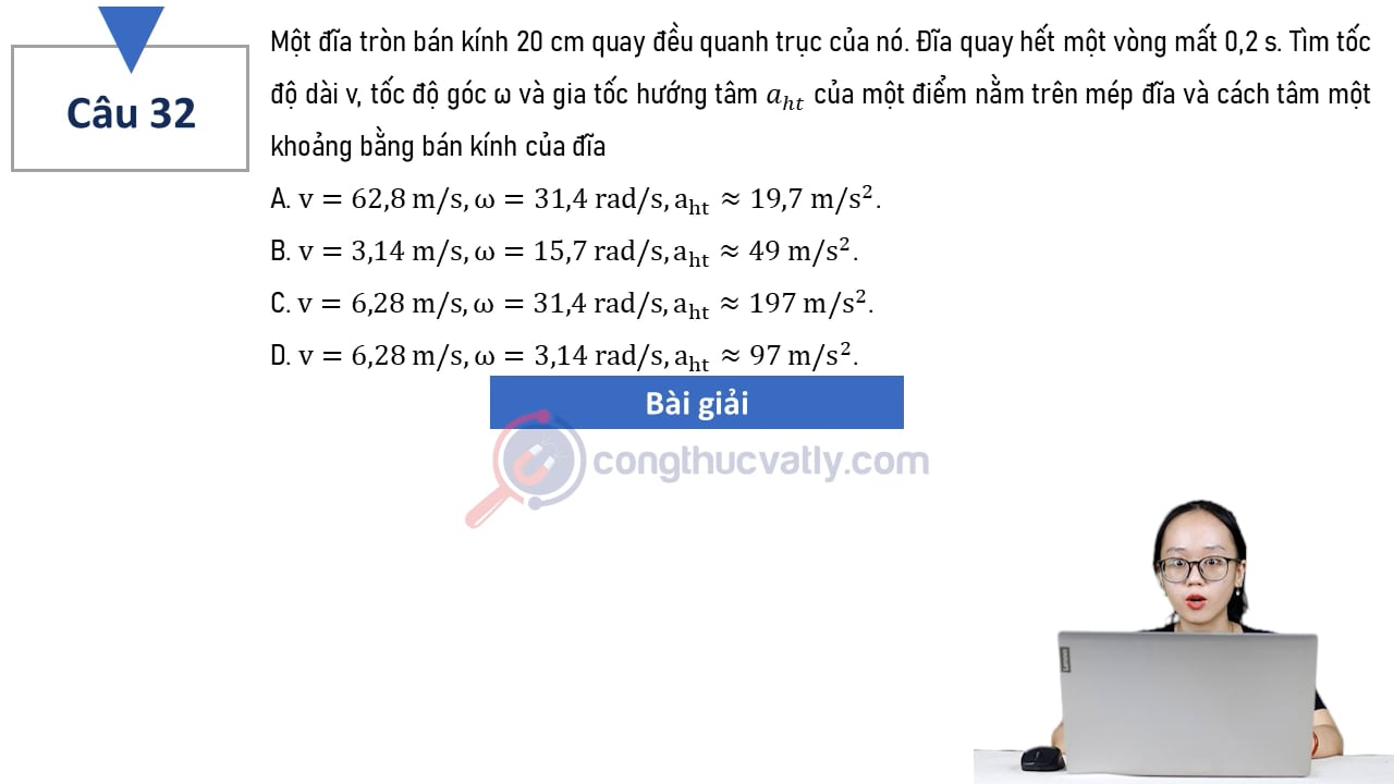 Một đĩa tròn bán kính 20 cm quay đều quanh trục của nó. Tim tốc độ dài v, tốc độ góc w và gia tốc hướng tâm aht của một điểm nằm trên mép đĩa và cách tâm một khoảng bằng bán kính của đĩa.