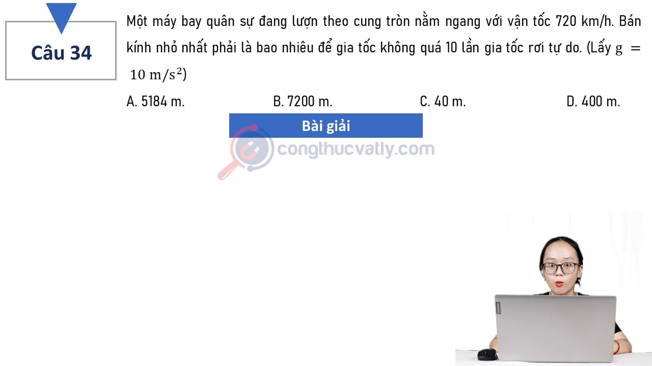 Một máy bay quân sự đang lượn theo cung tròn nằm ngang với vận tốc 720 km/h. Bán kính nhỏ nhất phải là bao nhiêu để gia tốc không quá 10 lần gia tốc rơi tự do.