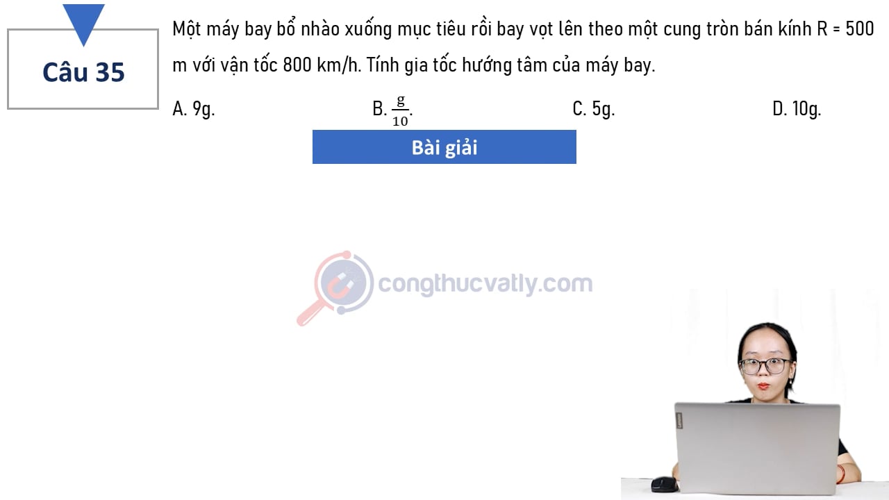 Một máy bay bổ nhào xuống mục tiêu rồi bay vọt lên theo một cung tròn bán kính R = 500 m với vận tốc 800 km/h. Tính gia tốc hướng tâm của máy bay.