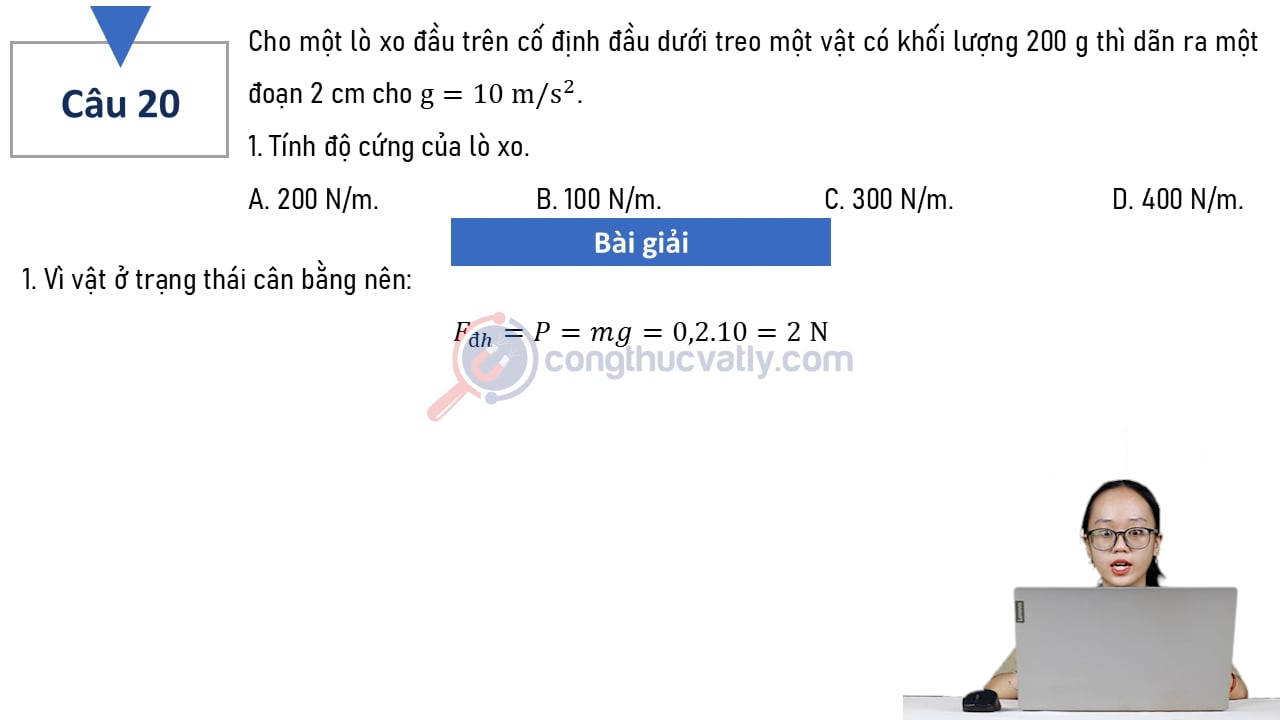 Cho một lò xo đầu trên cố định đầu dưới treo một vật có khối lượng 200 g thì dãn ra một đoạn 2 cm. Cho g = 10 m/s^2. Tính độ cứng của lò xo.