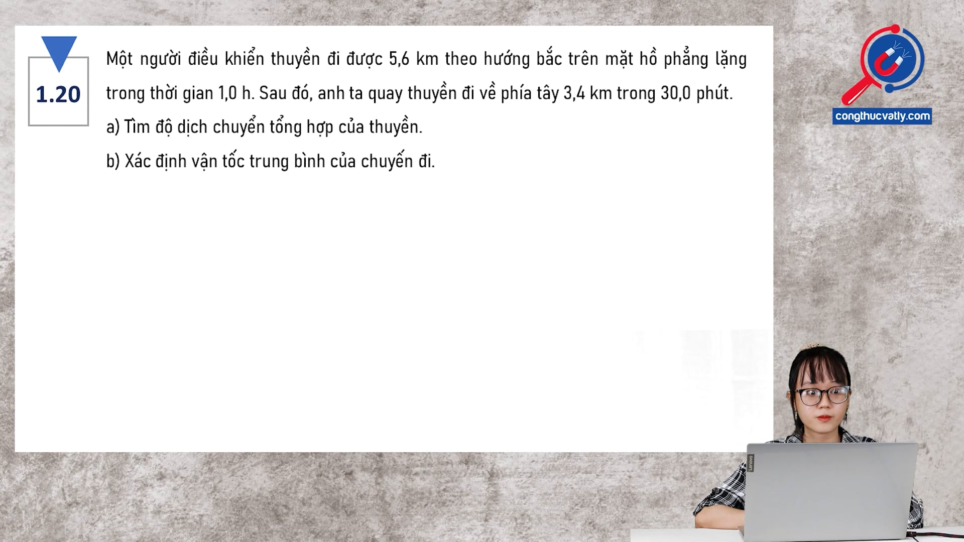 Một người điều khiển thuyền đi được 5,6 km theo hướng bắc trên mặt hồ phẳng lặng trong thời gian 1,0 h. Tìm độ dịch chuyển tổng hợp của thuyền. Xác định vận tốc trung bình của chuyến đi.