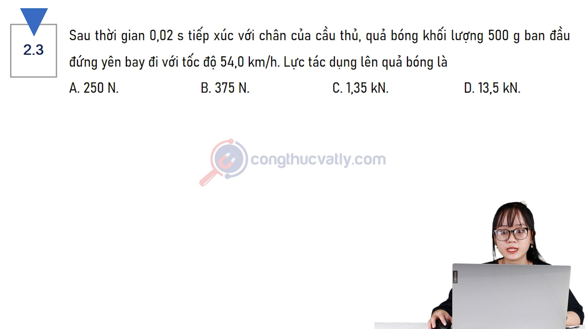 Sau thời gian 0,02 s tiếp xúc với chân của cầu thủ, quả bóng khối lượng 500 g ban đầu đứng yên bay đi với tốc độ 54,0 km/h. Lực tác dụng lên quả bóng là bao nhiêu?