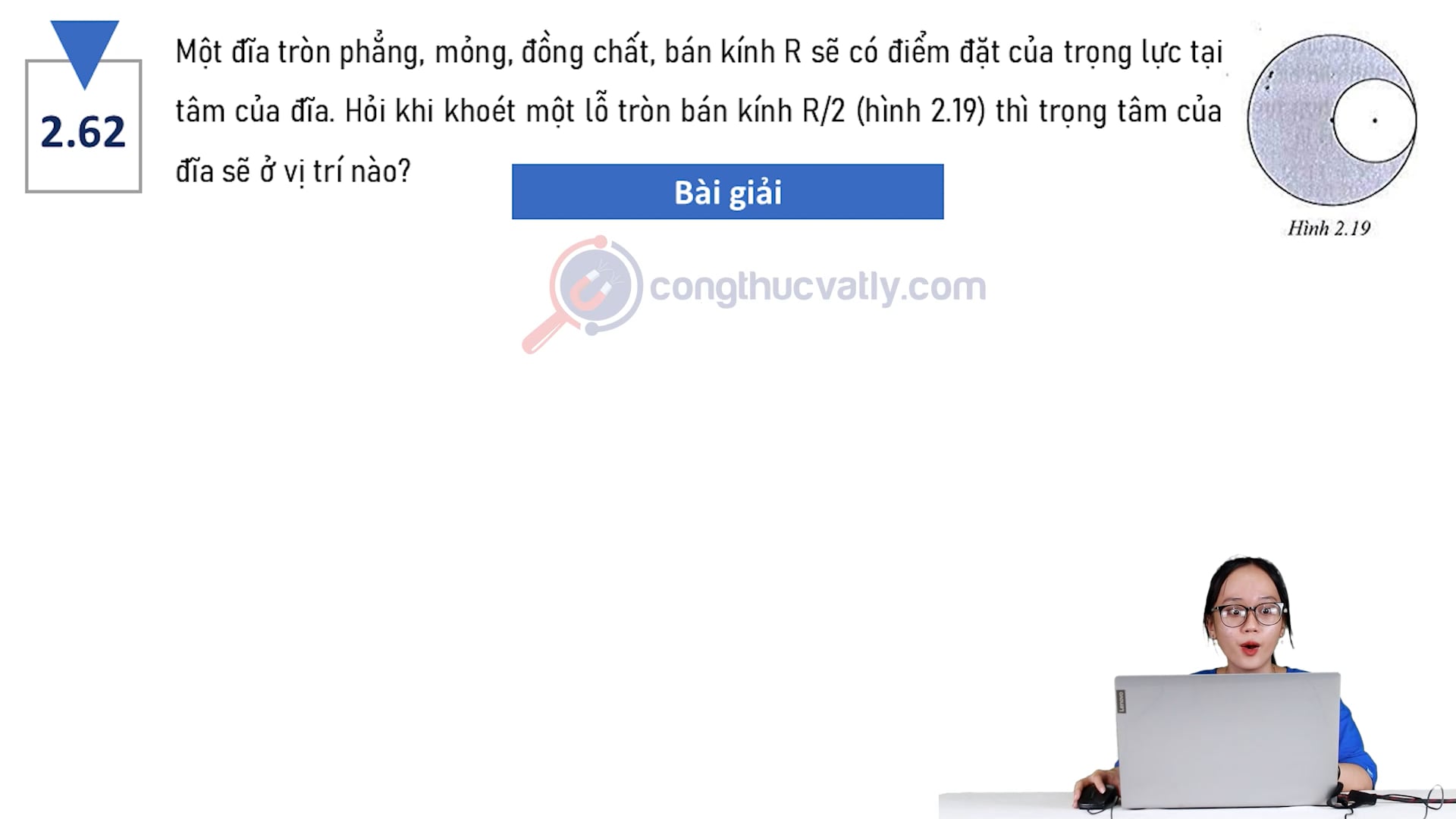 Một đĩa tròn phẳng, mỏng, đồng chất, bán kính R sẽ có điểm đặt của trọng lực tại tâm của đĩa. Hỏi khi khoét một lỗ tròn bán kính R/2 (hình 2.19) thì trọng tâm của đĩa sẽ ở vị trí nào?