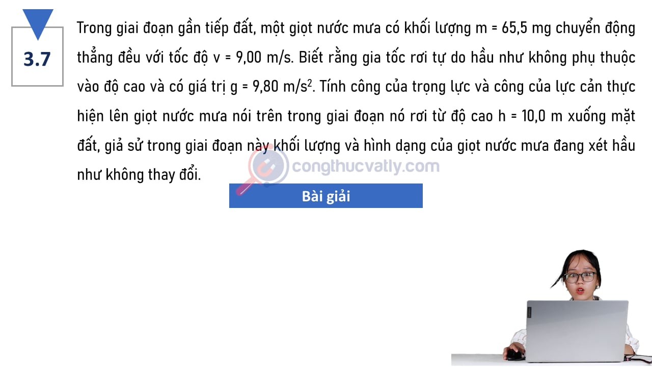 Trong giai đoạn gần tiếp đất, một giọt nước mưa có khối lượng m = 65,5 mg chuyển động thẳng đều với tốc độ 9,00 m/s. Tính công của trọng lực và công của lực cản.