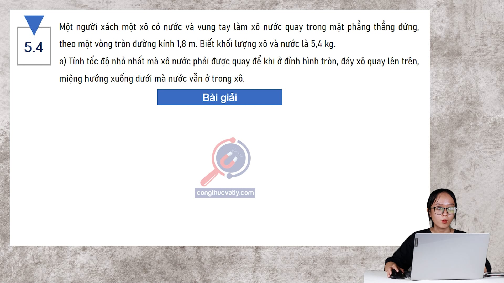 Một người xách một xô có nước và vung tay làm xô nước quay trong mặt phẳng thẳng đứng, theo một vòng tròn đường kính 1,8 m. Tính tốc độ nhỏ nhất mà xô nước phải được quay.