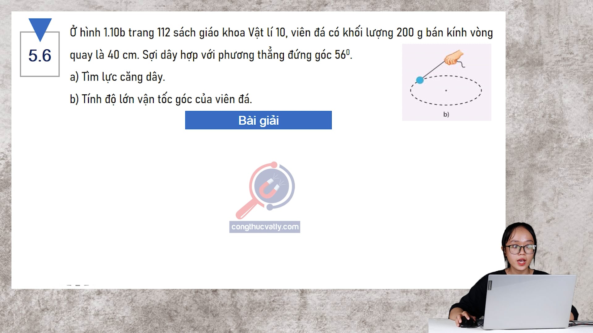 Ở hình 1.10b trang 112 sách giáo khoa Vật lí 10, viên đá có khối lượng 200 g bán kính vòng quay là 40 cm. Tính lực căng dây. Tính độ lớn vận tốc góc của viên đá.